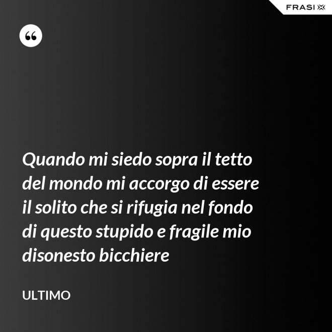 Quando mi siedo sopra il tetto del mondo mi accorgo di essere il solito che si rifugia nel fondo di questo stupido e fragile mio disonesto bicchiere - Ultimo