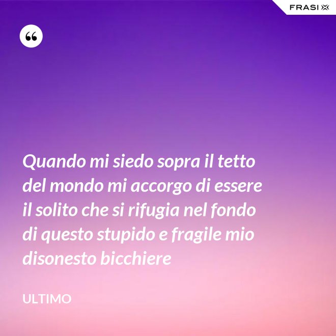Quando mi siedo sopra il tetto del mondo mi accorgo di essere il solito che si rifugia nel fondo di questo stupido e fragile mio disonesto bicchiere - Ultimo
