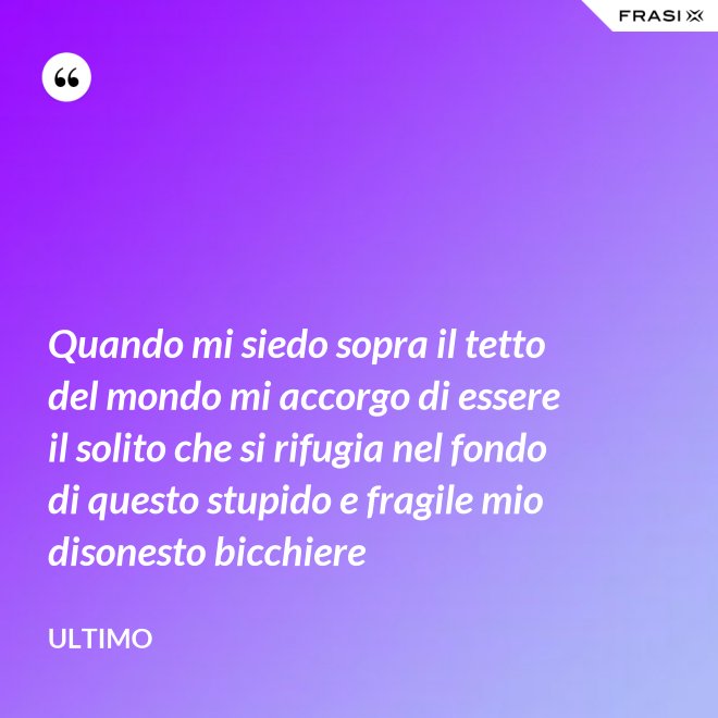 Quando mi siedo sopra il tetto del mondo mi accorgo di essere il solito che si rifugia nel fondo di questo stupido e fragile mio disonesto bicchiere - Ultimo