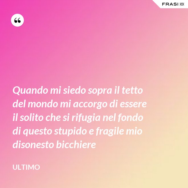 Quando mi siedo sopra il tetto del mondo mi accorgo di essere il solito che si rifugia nel fondo di questo stupido e fragile mio disonesto bicchiere - Ultimo