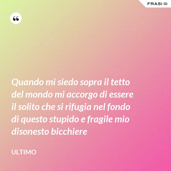 Quando mi siedo sopra il tetto del mondo mi accorgo di essere il solito che si rifugia nel fondo di questo stupido e fragile mio disonesto bicchiere - Ultimo
