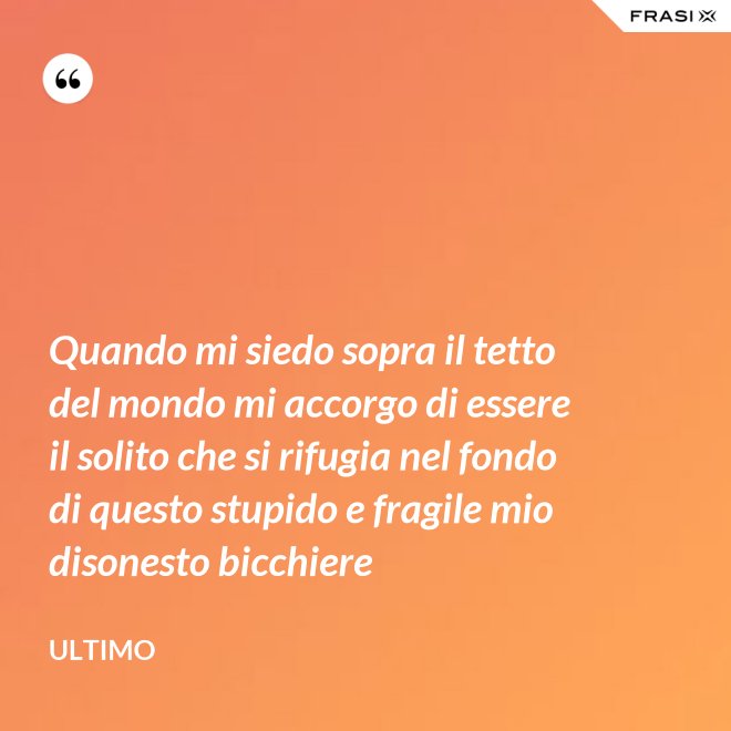 Quando mi siedo sopra il tetto del mondo mi accorgo di essere il solito che si rifugia nel fondo di questo stupido e fragile mio disonesto bicchiere - Ultimo