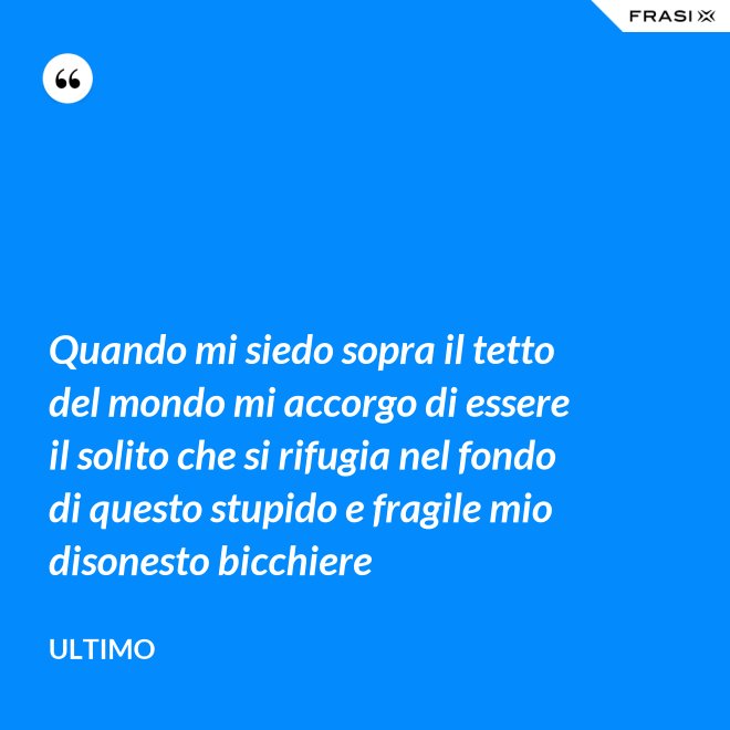 Quando mi siedo sopra il tetto del mondo mi accorgo di essere il solito che si rifugia nel fondo di questo stupido e fragile mio disonesto bicchiere - Ultimo