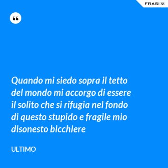Quando mi siedo sopra il tetto del mondo mi accorgo di essere il solito che si rifugia nel fondo di questo stupido e fragile mio disonesto bicchiere - Ultimo
