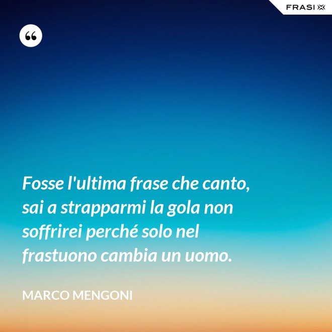 Fosse l'ultima frase che canto, sai a strapparmi la gola non soffrirei perché solo nel frastuono cambia un uomo. - Marco Mengoni
