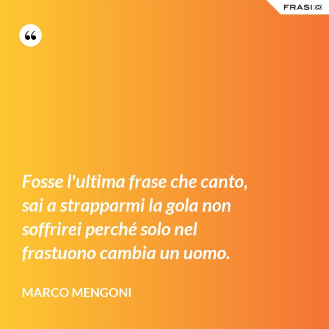 Fosse l'ultima frase che canto, sai a strapparmi la gola non soffrirei perché solo nel frastuono cambia un uomo. - Marco Mengoni