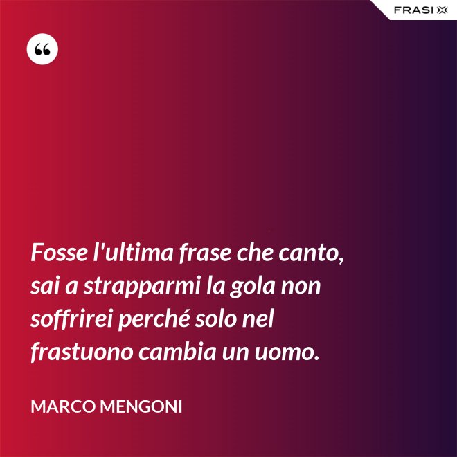 Fosse l'ultima frase che canto, sai a strapparmi la gola non soffrirei perché solo nel frastuono cambia un uomo. - Marco Mengoni