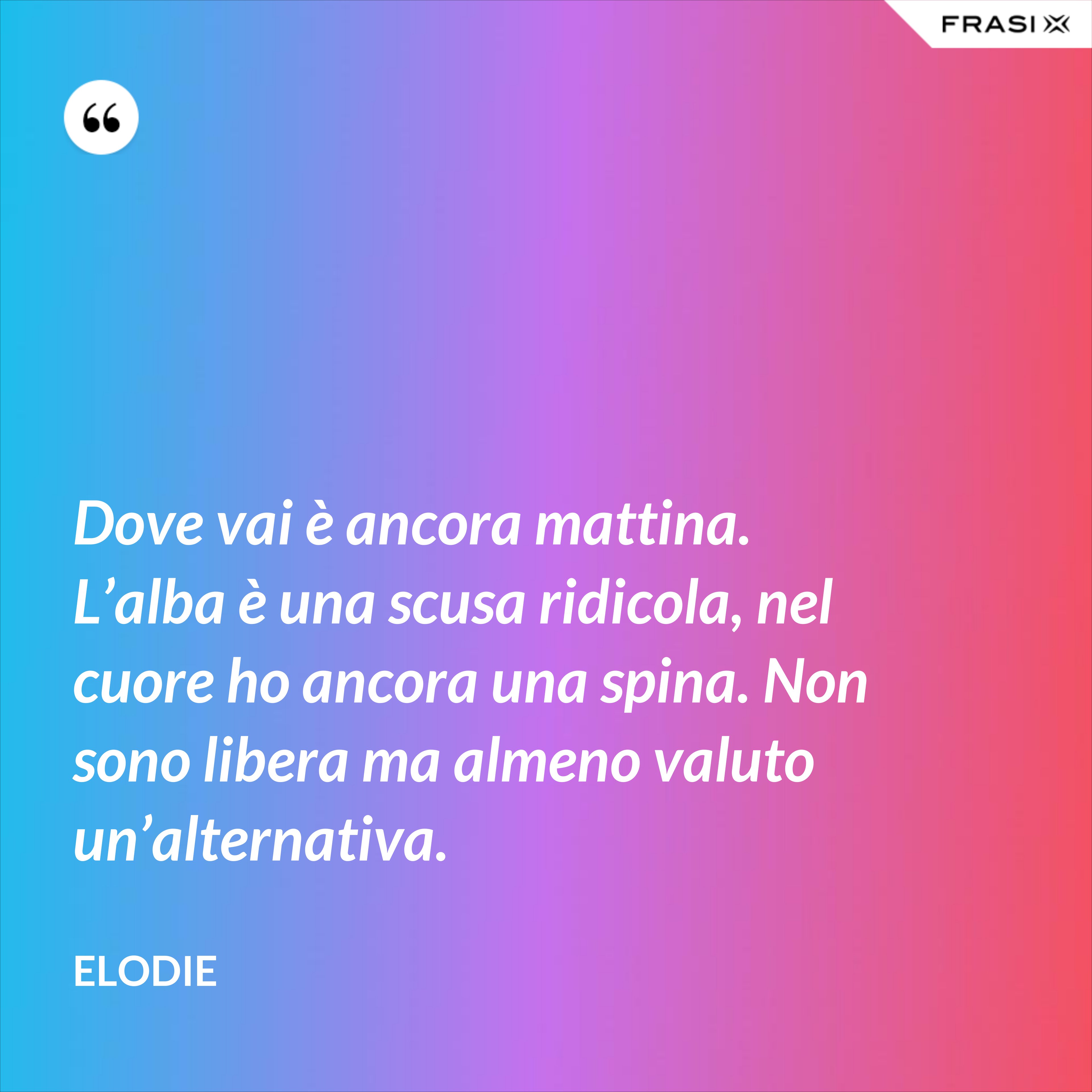 Dove vai è ancora mattina. L’alba è una scusa ridicola, nel cuore ho ancora una spina. Non sono libera ma almeno valuto un’alternativa. - Elodie