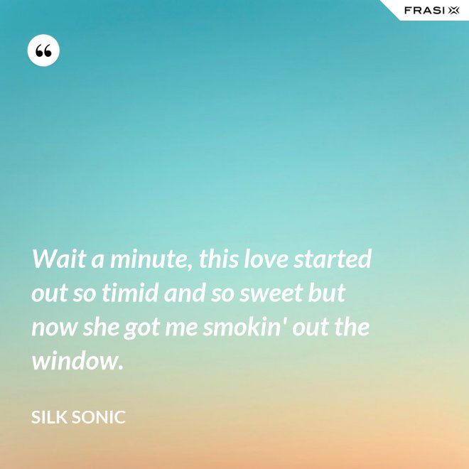 Wait a minute, this love started out so timid and so sweet but now she got me smokin' out the window. - Silk Sonic