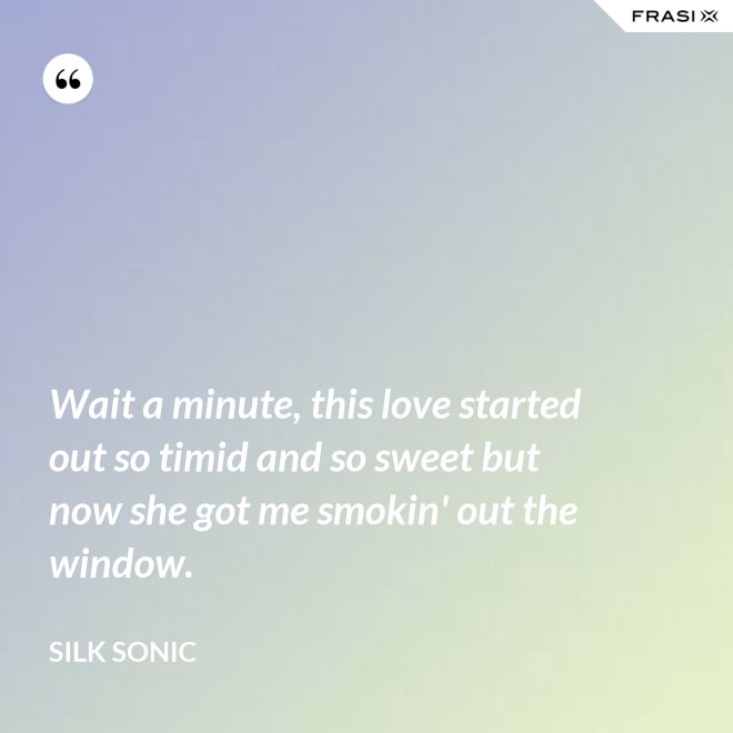 Wait a minute, this love started out so timid and so sweet but now she got me smokin' out the window. - Silk Sonic