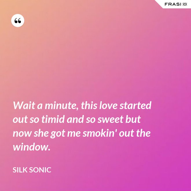 Wait a minute, this love started out so timid and so sweet but now she got me smokin' out the window. - Silk Sonic