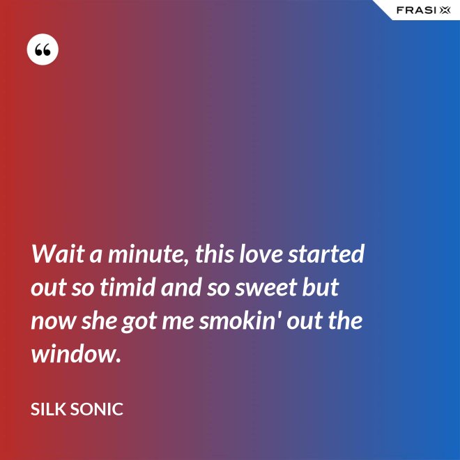 Wait a minute, this love started out so timid and so sweet but now she got me smokin' out the window. - Silk Sonic