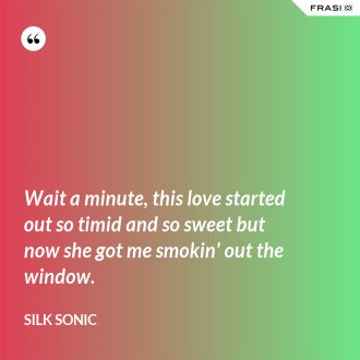 Wait a minute, this love started out so timid and so sweet but now she got me smokin' out the window. - Silk Sonic