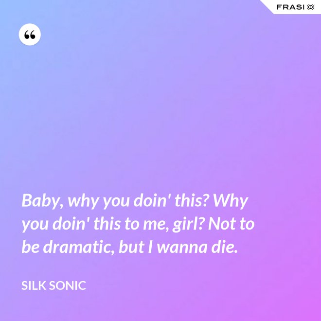 Baby, why you doin' this? Why you doin' this to me, girl? Not to be dramatic, but I wanna die. - Silk Sonic