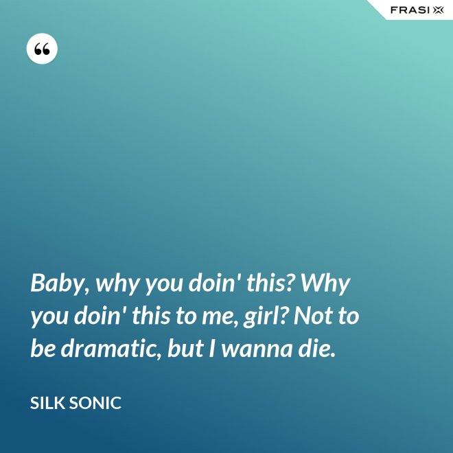 Baby, why you doin' this? Why you doin' this to me, girl? Not to be dramatic, but I wanna die. - Silk Sonic