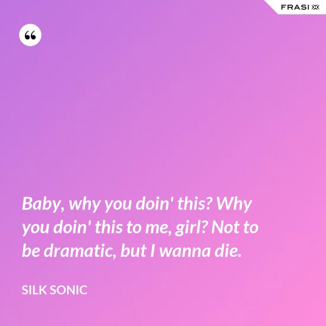 Baby, why you doin' this? Why you doin' this to me, girl? Not to be dramatic, but I wanna die. - Silk Sonic