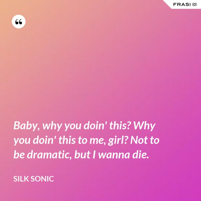 Baby, why you doin' this? Why you doin' this to me, girl? Not to be dramatic, but I wanna die. - Silk Sonic