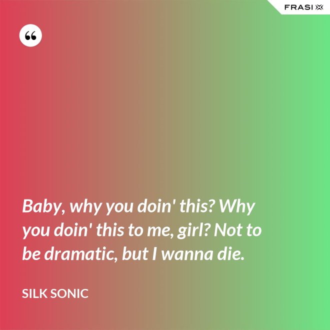 Baby, why you doin' this? Why you doin' this to me, girl? Not to be dramatic, but I wanna die. - Silk Sonic