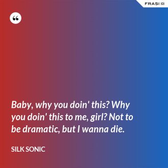 Baby, why you doin' this? Why you doin' this to me, girl? Not to be dramatic, but I wanna die. - Silk Sonic