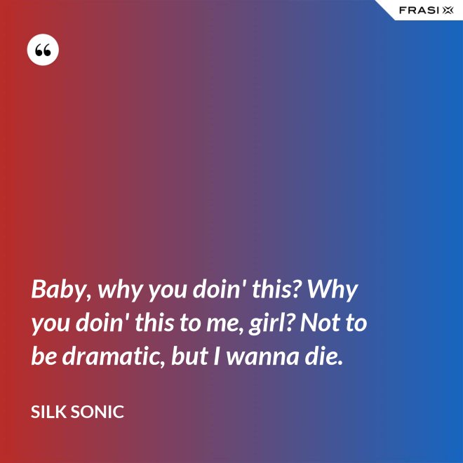 Baby, why you doin' this? Why you doin' this to me, girl? Not to be dramatic, but I wanna die. - Silk Sonic