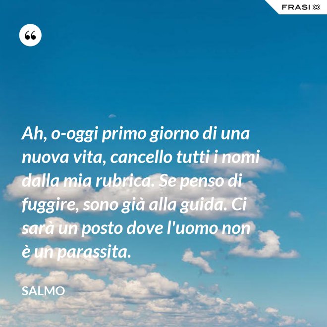 Ah, o-oggi primo giorno di una nuova vita, cancello tutti i nomi dalla mia rubrica. Se penso di fuggire, sono già alla guida. Ci sarà un posto dove l'uomo non è un parassita. - Salmo