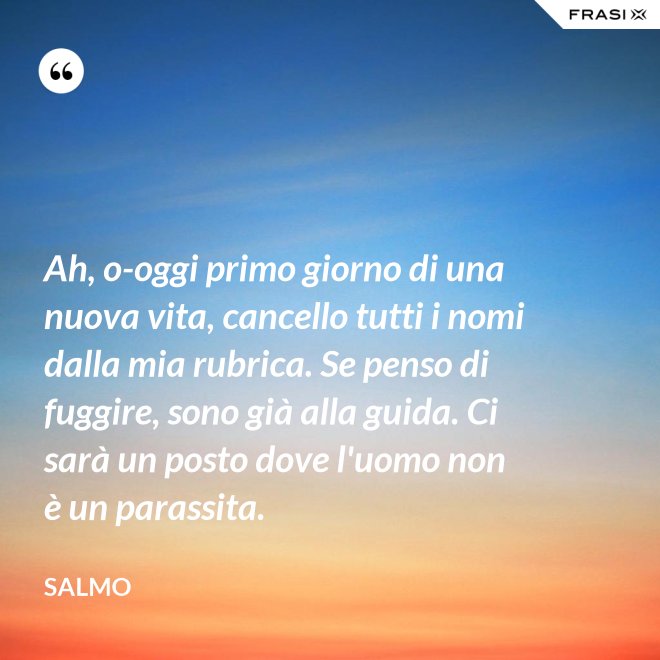 Ah, o-oggi primo giorno di una nuova vita, cancello tutti i nomi dalla mia rubrica. Se penso di fuggire, sono già alla guida. Ci sarà un posto dove l'uomo non è un parassita. - Salmo