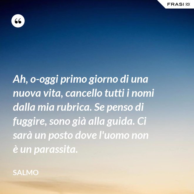Ah, o-oggi primo giorno di una nuova vita, cancello tutti i nomi dalla mia rubrica. Se penso di fuggire, sono già alla guida. Ci sarà un posto dove l'uomo non è un parassita. - Salmo