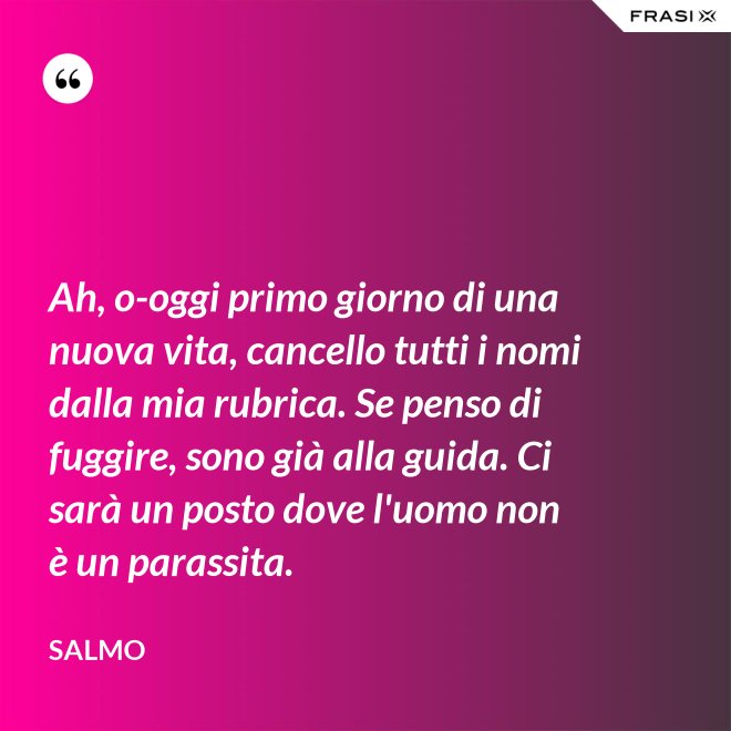 Ah, o-oggi primo giorno di una nuova vita, cancello tutti i nomi dalla mia rubrica. Se penso di fuggire, sono già alla guida. Ci sarà un posto dove l'uomo non è un parassita. - Salmo