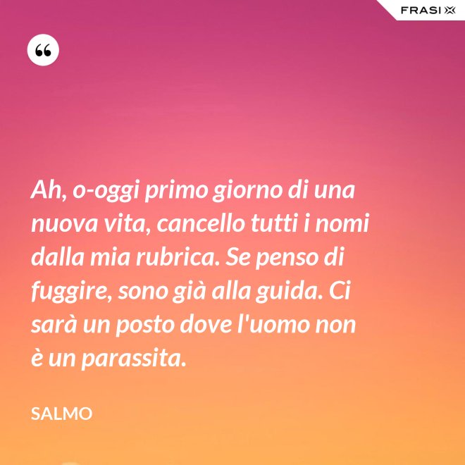 Ah, o-oggi primo giorno di una nuova vita, cancello tutti i nomi dalla mia rubrica. Se penso di fuggire, sono già alla guida. Ci sarà un posto dove l'uomo non è un parassita. - Salmo