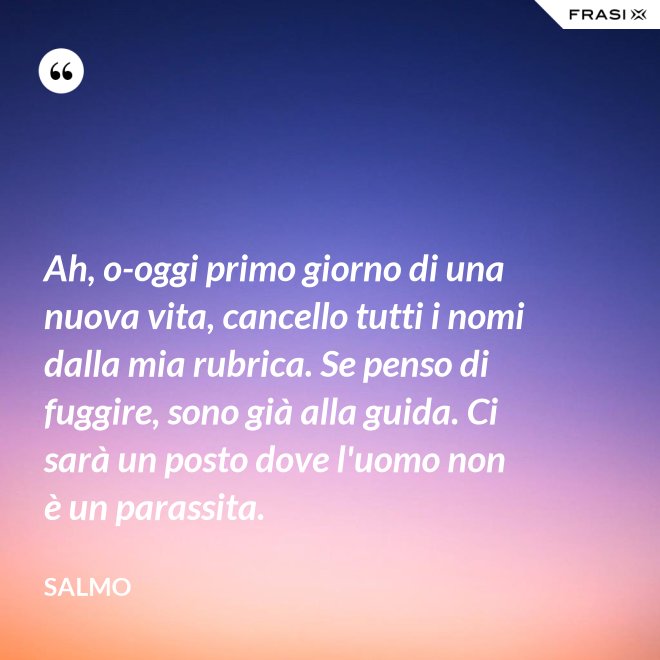 Ah, o-oggi primo giorno di una nuova vita, cancello tutti i nomi dalla mia rubrica. Se penso di fuggire, sono già alla guida. Ci sarà un posto dove l'uomo non è un parassita. - Salmo