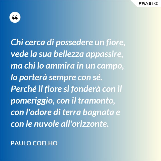 Chi cerca di possedere un fiore, vede la sua bellezza appassire, ma chi lo ammira in un campo, lo porterà sempre con sé. Perché il fiore si fonderà con il pomeriggio, con il tramonto, con l'odore di terra bagnata e con le nuvole all'orizzonte. - Paulo Coelho