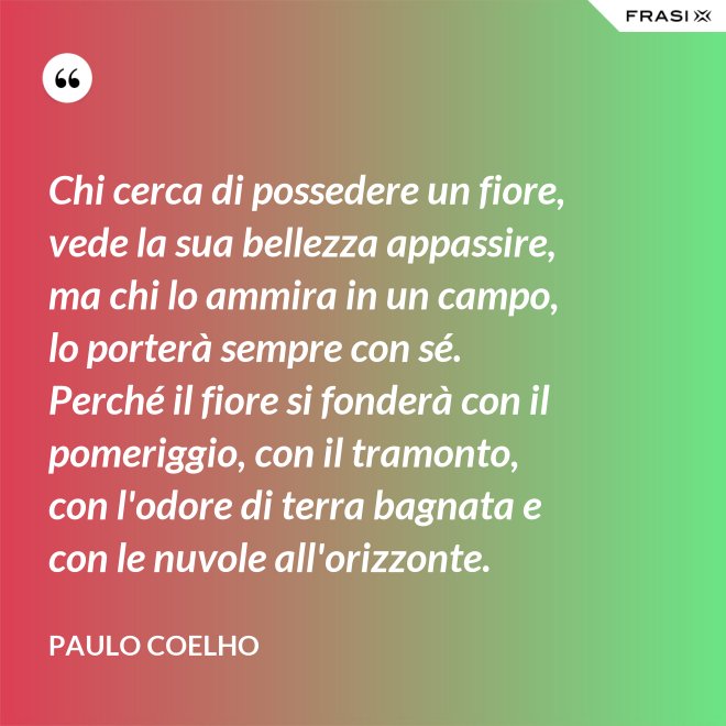 Chi cerca di possedere un fiore, vede la sua bellezza appassire, ma chi lo ammira in un campo, lo porterà sempre con sé. Perché il fiore si fonderà con il pomeriggio, con il tramonto, con l'odore di terra bagnata e con le nuvole all'orizzonte. - Paulo Coelho