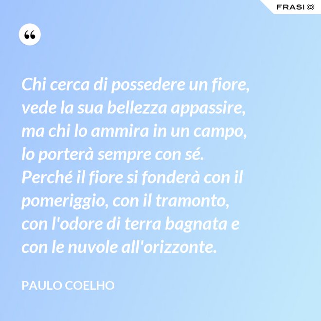 Chi cerca di possedere un fiore, vede la sua bellezza appassire, ma chi lo ammira in un campo, lo porterà sempre con sé. Perché il fiore si fonderà con il pomeriggio, con il tramonto, con l'odore di terra bagnata e con le nuvole all'orizzonte. - Paulo Coelho