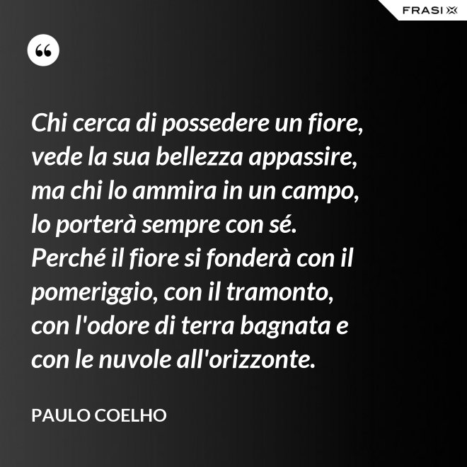 Chi cerca di possedere un fiore, vede la sua bellezza appassire, ma chi lo ammira in un campo, lo porterà sempre con sé. Perché il fiore si fonderà con il pomeriggio, con il tramonto, con l'odore di terra bagnata e con le nuvole all'orizzonte. - Paulo Coelho