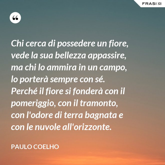 Chi cerca di possedere un fiore, vede la sua bellezza appassire, ma chi lo ammira in un campo, lo porterà sempre con sé. Perché il fiore si fonderà con il pomeriggio, con il tramonto, con l'odore di terra bagnata e con le nuvole all'orizzonte. - Paulo Coelho