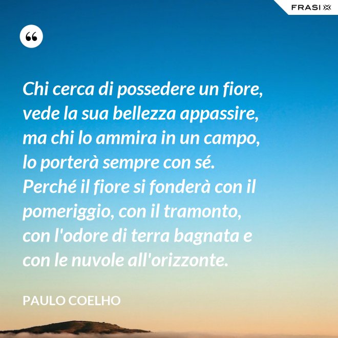 Chi cerca di possedere un fiore, vede la sua bellezza appassire, ma chi lo ammira in un campo, lo porterà sempre con sé. Perché il fiore si fonderà con il pomeriggio, con il tramonto, con l'odore di terra bagnata e con le nuvole all'orizzonte. - Paulo Coelho