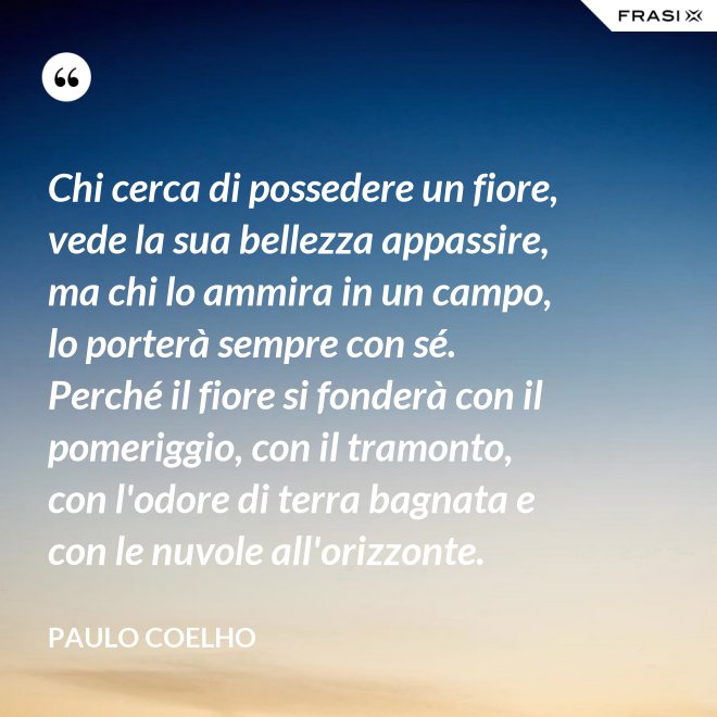 Chi cerca di possedere un fiore, vede la sua bellezza appassire, ma chi lo ammira in un campo, lo porterà sempre con sé. Perché il fiore si fonderà con il pomeriggio, con il tramonto, con l'odore di terra bagnata e con le nuvole all'orizzonte. - Paulo Coelho