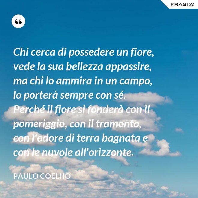 Chi cerca di possedere un fiore, vede la sua bellezza appassire, ma chi lo ammira in un campo, lo porterà sempre con sé. Perché il fiore si fonderà con il pomeriggio, con il tramonto, con l'odore di terra bagnata e con le nuvole all'orizzonte. - Paulo Coelho