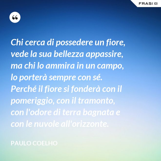 Chi cerca di possedere un fiore, vede la sua bellezza appassire, ma chi lo ammira in un campo, lo porterà sempre con sé. Perché il fiore si fonderà con il pomeriggio, con il tramonto, con l'odore di terra bagnata e con le nuvole all'orizzonte. - Paulo Coelho