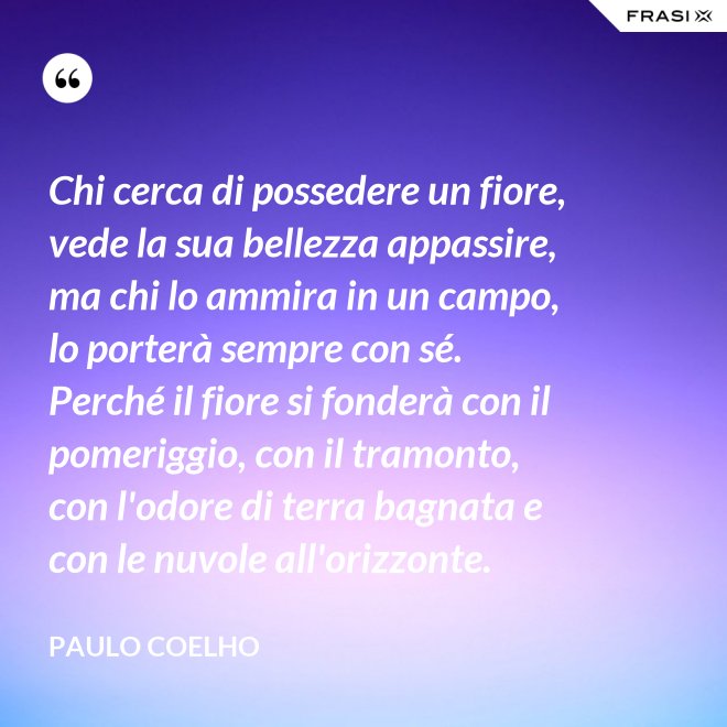 Chi cerca di possedere un fiore, vede la sua bellezza appassire, ma chi lo ammira in un campo, lo porterà sempre con sé. Perché il fiore si fonderà con il pomeriggio, con il tramonto, con l'odore di terra bagnata e con le nuvole all'orizzonte. - Paulo Coelho