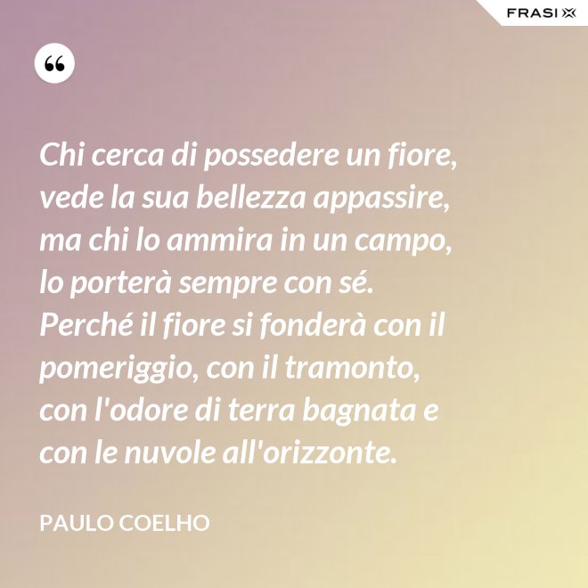 Chi cerca di possedere un fiore, vede la sua bellezza appassire, ma chi lo ammira in un campo, lo porterà sempre con sé. Perché il fiore si fonderà con il pomeriggio, con il tramonto, con l'odore di terra bagnata e con le nuvole all'orizzonte. - Paulo Coelho