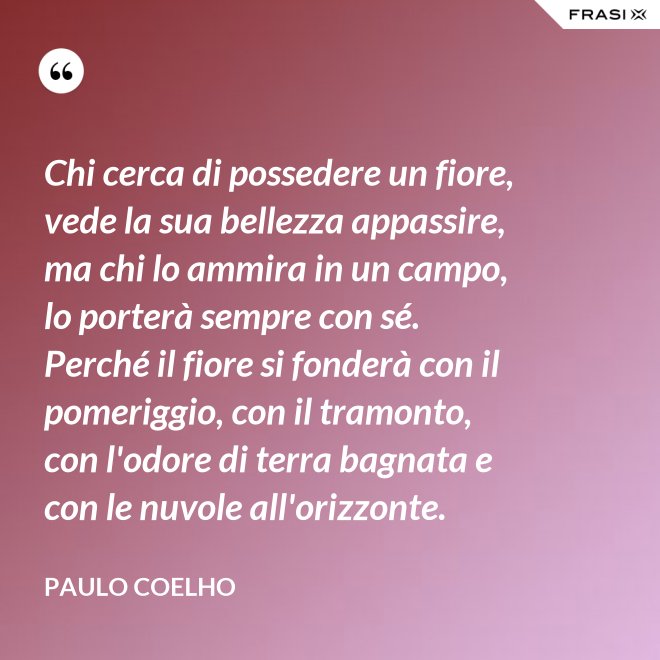 Chi cerca di possedere un fiore, vede la sua bellezza appassire, ma chi lo ammira in un campo, lo porterà sempre con sé. Perché il fiore si fonderà con il pomeriggio, con il tramonto, con l'odore di terra bagnata e con le nuvole all'orizzonte. - Paulo Coelho