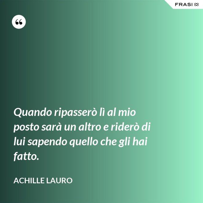 Quando ripasserò lì al mio posto sarà un altro e riderò di lui sapendo quello che gli hai fatto. - Achille Lauro