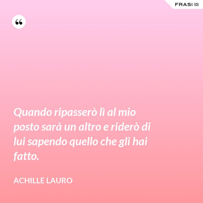 Quando ripasserò lì al mio posto sarà un altro e riderò di lui sapendo quello che gli hai fatto. - Achille Lauro