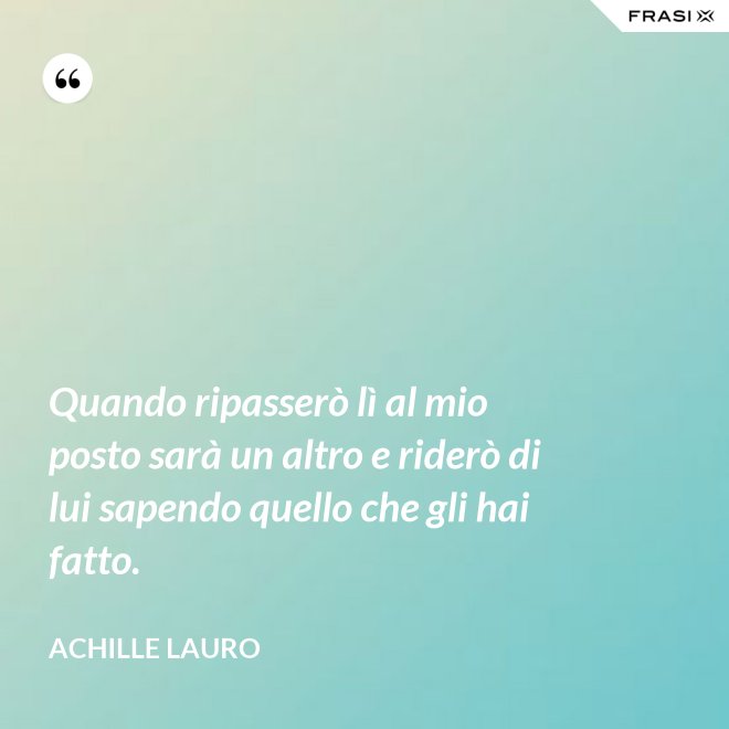 Quando ripasserò lì al mio posto sarà un altro e riderò di lui sapendo quello che gli hai fatto. - Achille Lauro