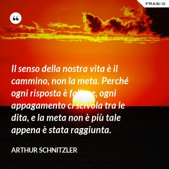Il senso della nostra vita è il cammino, non la meta. Perché ogni risposta è fallace, ogni appagamento ci scivola tra le dita, e la meta non è più tale appena è stata raggiunta. - Arthur Schnitzler