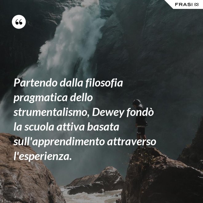 Partendo dalla filosofia pragmatica dello strumentalismo, Dewey fondò la scuola attiva basata sull'apprendimento attraverso l'esperienza. - Anonimo