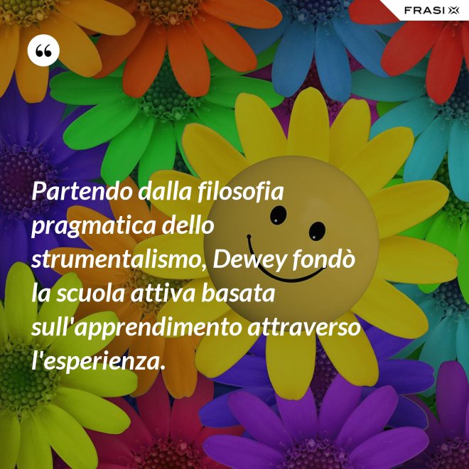 Partendo dalla filosofia pragmatica dello strumentalismo, Dewey fondò la scuola attiva basata sull'apprendimento attraverso l'esperienza. - Anonimo