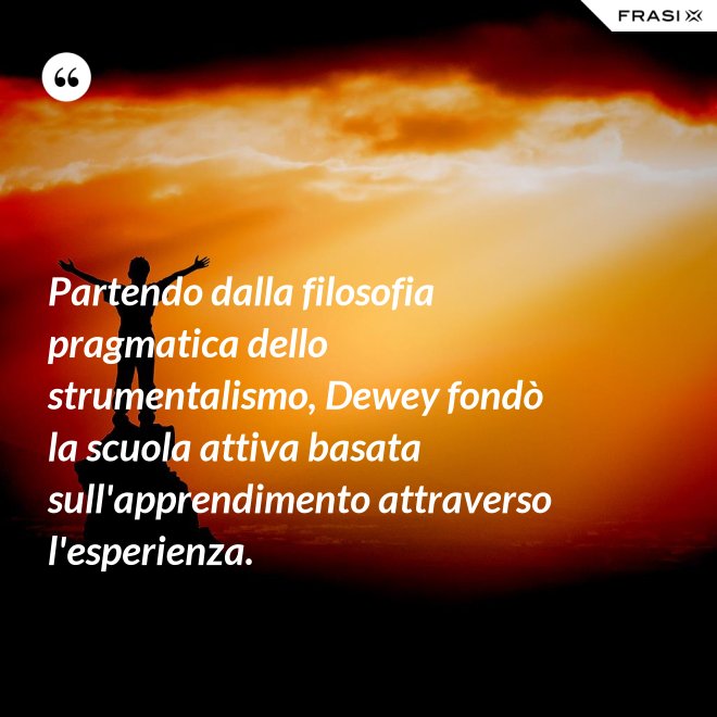 Partendo dalla filosofia pragmatica dello strumentalismo, Dewey fondò la scuola attiva basata sull'apprendimento attraverso l'esperienza. - Anonimo