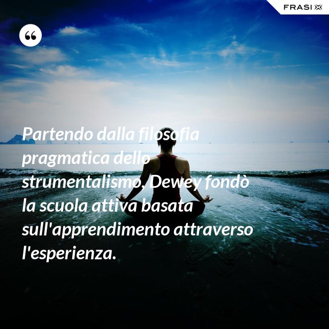 Partendo dalla filosofia pragmatica dello strumentalismo, Dewey fondò la scuola attiva basata sull'apprendimento attraverso l'esperienza. - Anonimo